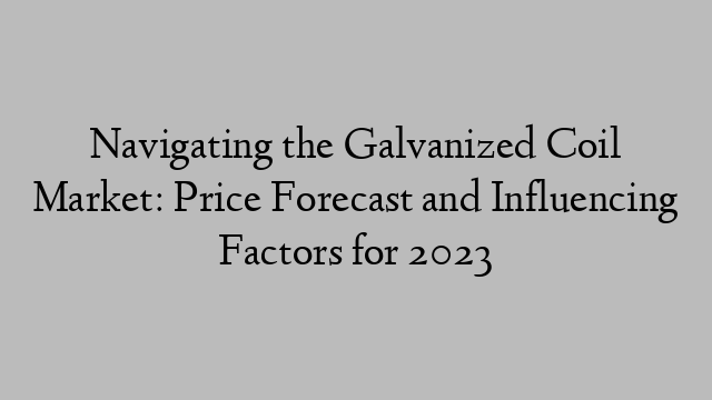Navigating the Galvanized Coil Market: Price Forecast and Influencing Factors for 2023