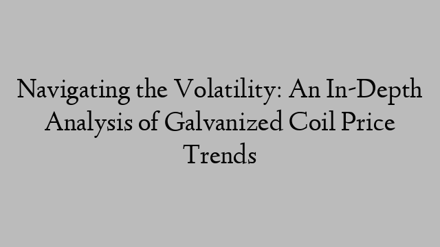 Navigating the Volatility: An In-Depth Analysis of Galvanized Coil Price Trends