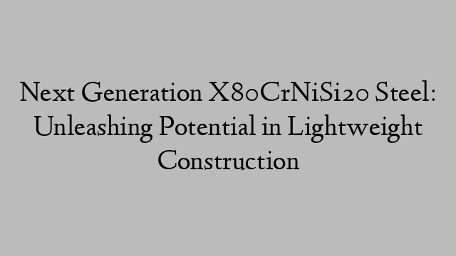 Next Generation X80CrNiSi20 Steel: Unleashing Potential in Lightweight Construction