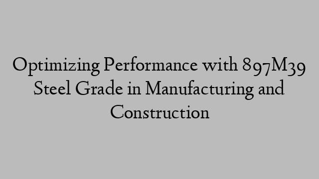 Optimizing Performance with 897M39 Steel Grade in Manufacturing and Construction