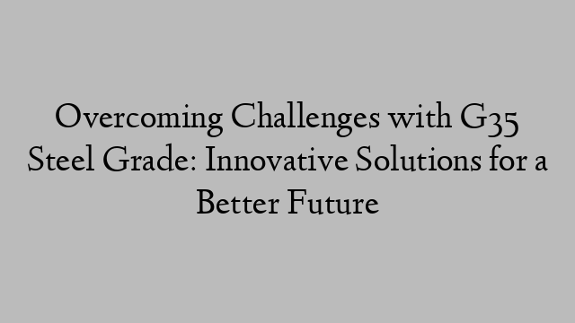 Overcoming Challenges with G35 Steel Grade: Innovative Solutions for a Better Future