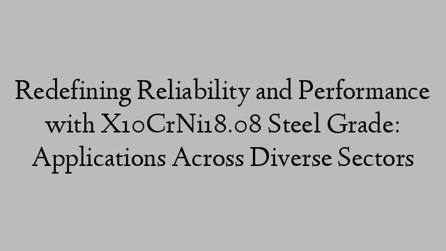 Redefining Reliability and Performance with X10CrNi18.08 Steel Grade: Applications Across Diverse Sectors