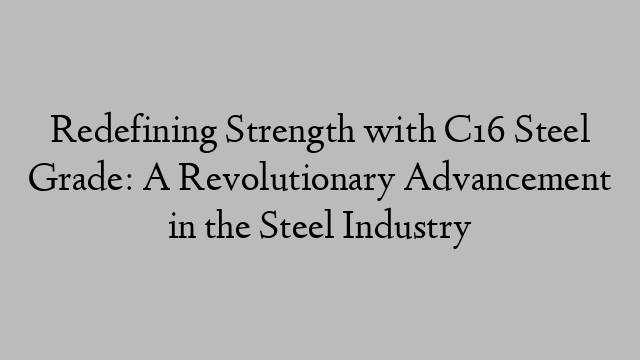 Redefining Strength with C16 Steel Grade: A Revolutionary Advancement in the Steel Industry