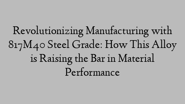 Revolutionizing Manufacturing with 817M40 Steel Grade: How This Alloy is Raising the Bar in Material Performance