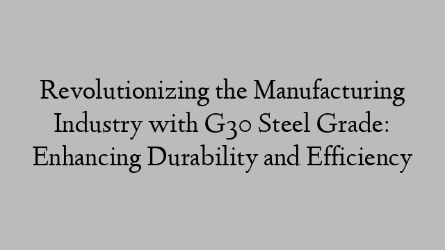 Revolutionizing the Manufacturing Industry with G30 Steel Grade: Enhancing Durability and Efficiency