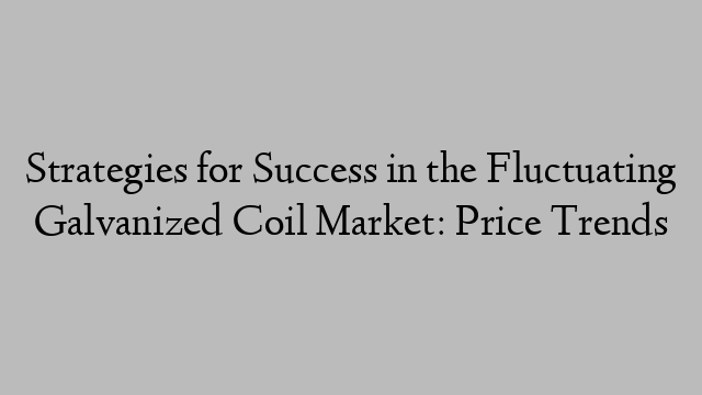 Strategies for Success in the Fluctuating Galvanized Coil Market: Price Trends