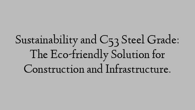 Sustainability and C53 Steel Grade: The Eco-friendly Solution for Construction and Infrastructure.