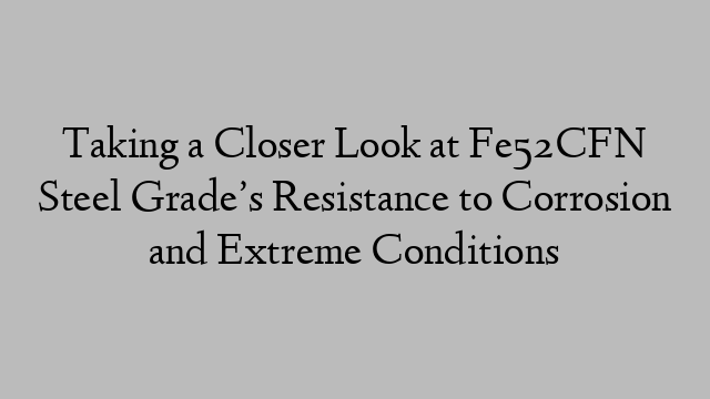Taking a Closer Look at Fe52CFN Steel Grade’s Resistance to Corrosion and Extreme Conditions