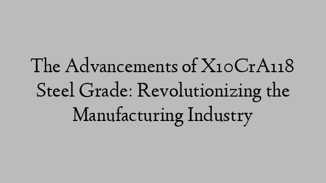 The Advancements of X10CrA118 Steel Grade: Revolutionizing the Manufacturing Industry