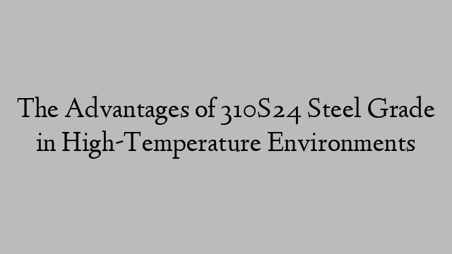 The Advantages of 310S24 Steel Grade in High-Temperature Environments