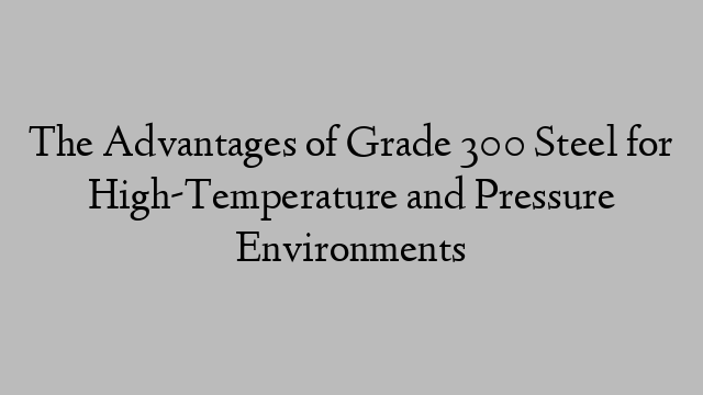 The Advantages of Grade 300 Steel for High-Temperature and Pressure Environments