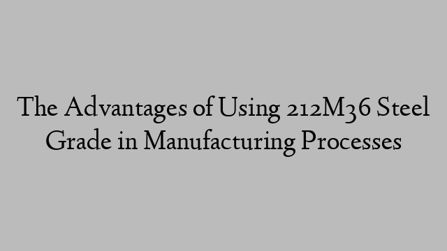 The Advantages of Using 212M36 Steel Grade in Manufacturing Processes