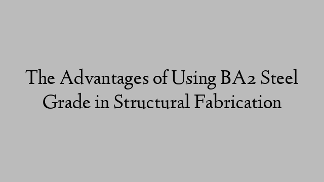 The Advantages of Using BA2 Steel Grade in Structural Fabrication