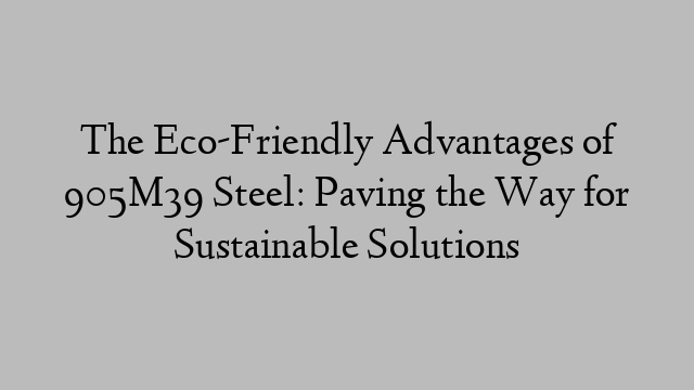 The Eco-Friendly Advantages of 905M39 Steel: Paving the Way for Sustainable Solutions