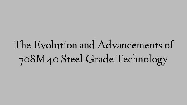 The Evolution and Advancements of 708M40 Steel Grade Technology