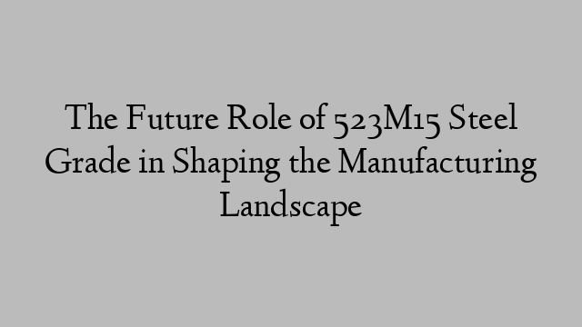 The Future Role of 523M15 Steel Grade in Shaping the Manufacturing Landscape