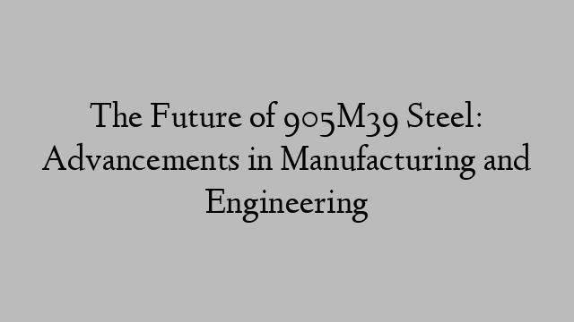 The Future of 905M39 Steel: Advancements in Manufacturing and Engineering