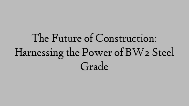 The Future of Construction: Harnessing the Power of BW2 Steel Grade