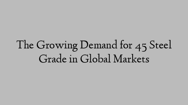 The Growing Demand for 45 Steel Grade in Global Markets