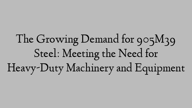 The Growing Demand for 905M39 Steel: Meeting the Need for Heavy-Duty Machinery and Equipment