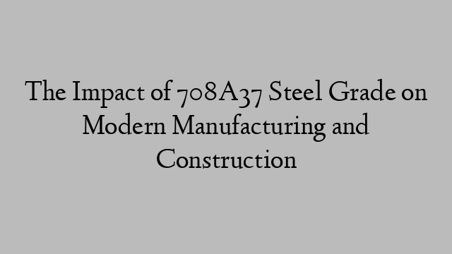 The Impact of 708A37 Steel Grade on Modern Manufacturing and Construction