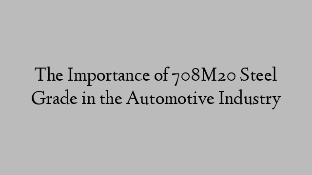 The Importance of 708M20 Steel Grade in the Automotive Industry