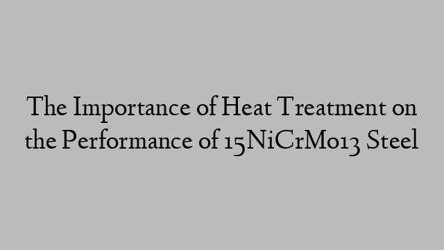 The Importance of Heat Treatment on the Performance of 15NiCrMo13 Steel