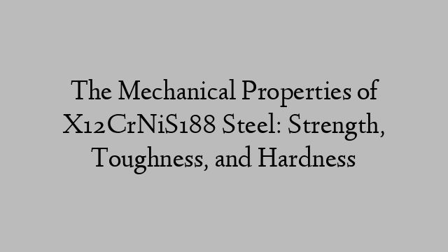 The Mechanical Properties of X12CrNiS188 Steel: Strength, Toughness, and Hardness