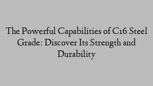 The Powerful Capabilities of C16 Steel Grade: Discover Its Strength and Durability