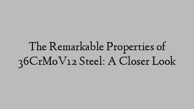 The Remarkable Properties of 36CrMoV12 Steel: A Closer Look