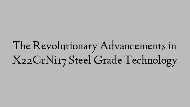 The Revolutionary Advancements in X22CrNi17 Steel Grade Technology