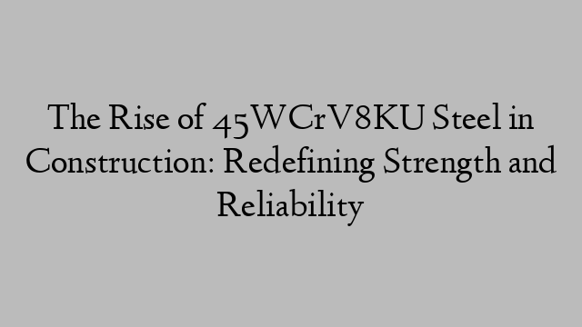 The Rise of 45WCrV8KU Steel in Construction: Redefining Strength and Reliability
