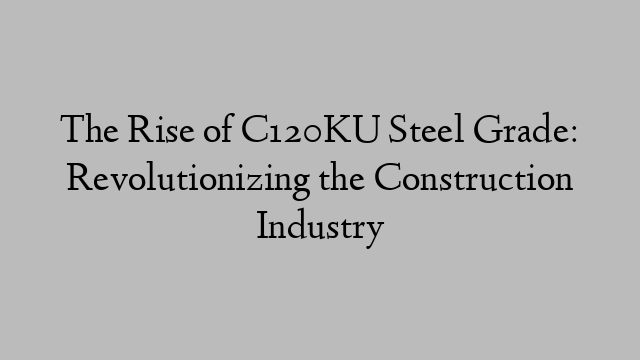 The Rise of C120KU Steel Grade: Revolutionizing the Construction Industry