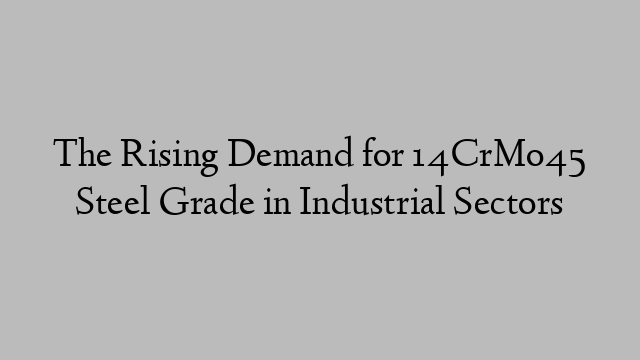 The Rising Demand for 14CrMo45 Steel Grade in Industrial Sectors