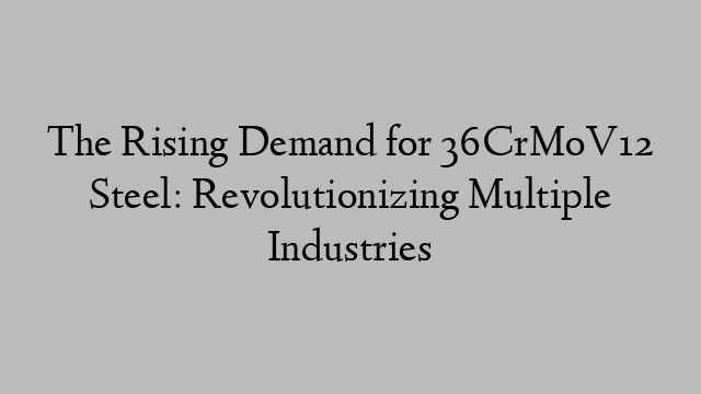The Rising Demand for 36CrMoV12 Steel: Revolutionizing Multiple Industries