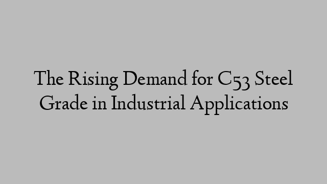 The Rising Demand for C53 Steel Grade in Industrial Applications