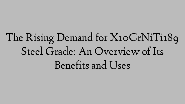 The Rising Demand for X10CrNiTi189 Steel Grade: An Overview of Its Benefits and Uses