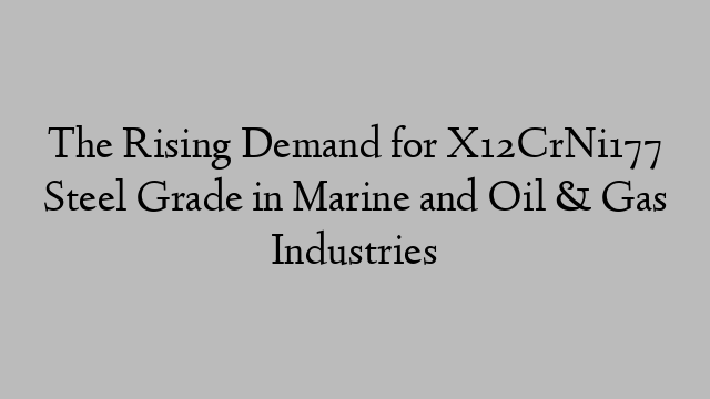 The Rising Demand for X12CrNi177 Steel Grade in Marine and Oil & Gas Industries