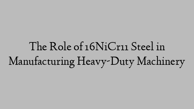The Role of 16NiCr11 Steel in Manufacturing Heavy-Duty Machinery