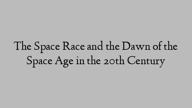 The Space Race and the Dawn of the Space Age in the 20th Century