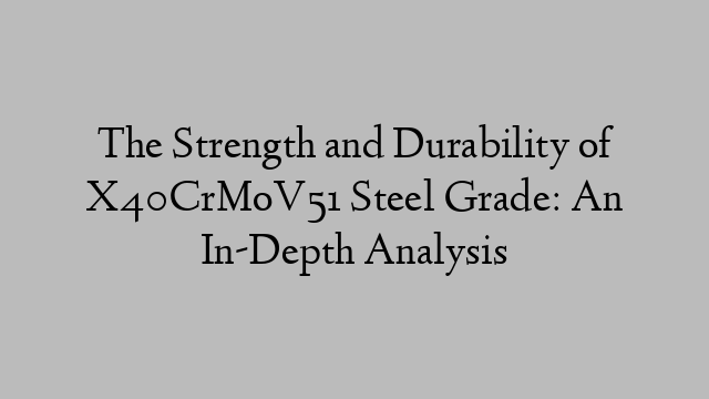 The Strength and Durability of X40CrMoV51 Steel Grade: An In-Depth Analysis