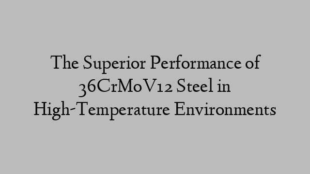 The Superior Performance of 36CrMoV12 Steel in High-Temperature Environments