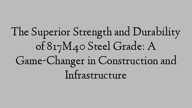 The Superior Strength and Durability of 817M40 Steel Grade: A Game-Changer in Construction and Infrastructure