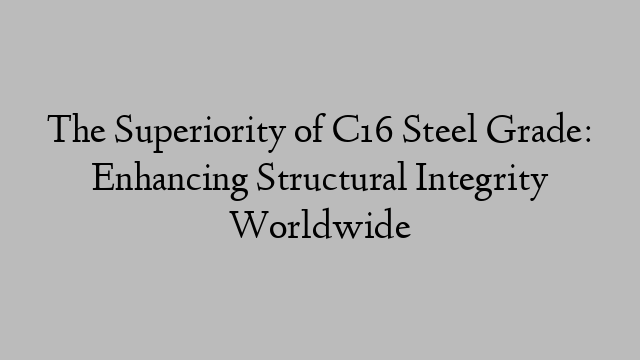 The Superiority of C16 Steel Grade: Enhancing Structural Integrity Worldwide