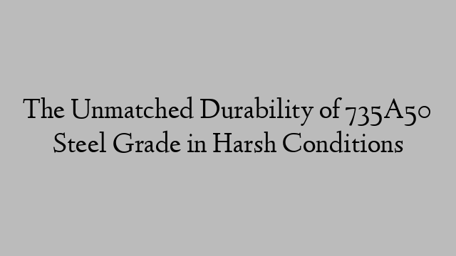 The Unmatched Durability of 735A50 Steel Grade in Harsh Conditions