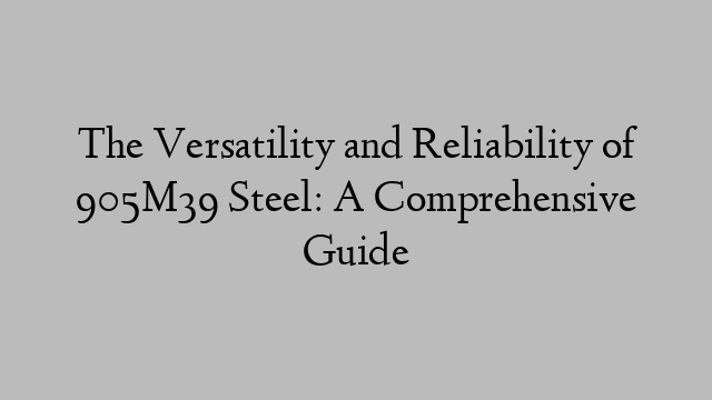 The Versatility and Reliability of 905M39 Steel: A Comprehensive Guide