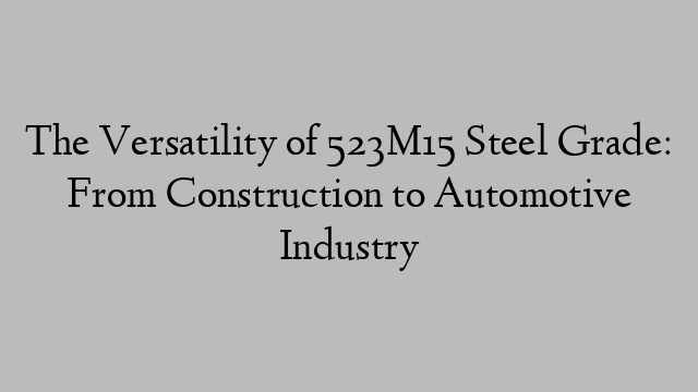 The Versatility of 523M15 Steel Grade: From Construction to Automotive Industry