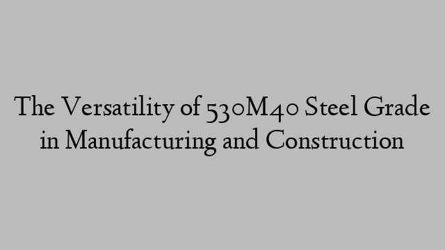 The Versatility of 530M40 Steel Grade in Manufacturing and Construction