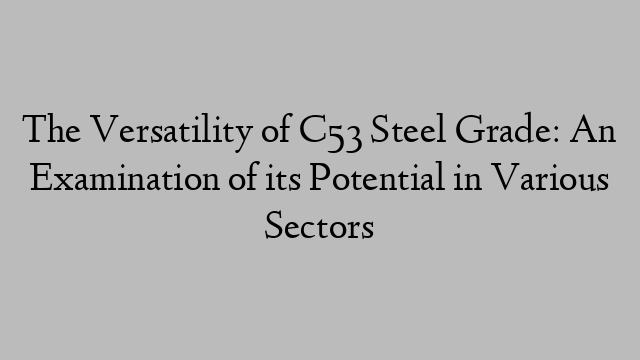 The Versatility of C53 Steel Grade: An Examination of its Potential in Various Sectors