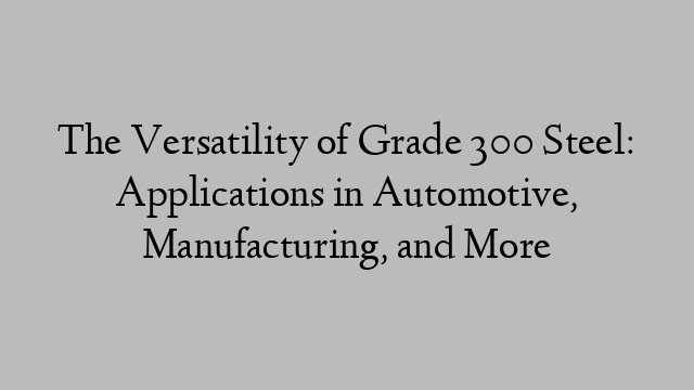 The Versatility of Grade 300 Steel: Applications in Automotive, Manufacturing, and More